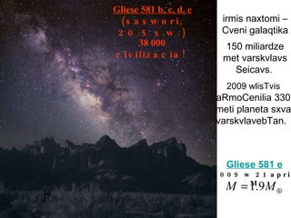 irmis naxtomi – Cveni galaqtika 150 miliardze met varskvlavs Seicavs.   2009 wlisTvis  aRmoCenilia 330 meti planeta sxva varskvlavebTan.   Gliese 581 b, c, d, e   (saswori,  20.5 s.w. ) 38 000  civilizacia! G liese 581  e 2009 w 21 aprili M 