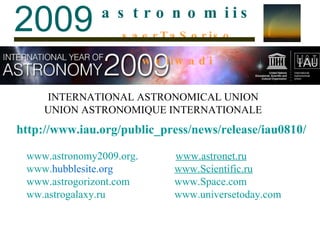 http://www.iau.org/public_press/news/release/iau0810/ www.astronomy2009.org .  www. astronet.ru www. hubblesite.org     www. Scientific.ru   www.astrogorizont.com     www.Space.com ww.astrogala xy . ru     www.universetoday.com INTERNATIONAL ASTRONOMICAL UNION UNION ASTRONOMIQUE INTERNATIONALE 2009 a   s   t   r   o   n   o   m   i   i   s saerTaSoriso weliwadi 