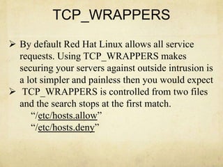 TCP_WRAPPERS 
 By default Red Hat Linux allows all service 
requests. Using TCP_WRAPPERS makes 
securing your servers against outside intrusion is 
a lot simpler and painless then you would expect 
 TCP_WRAPPERS is controlled from two files 
and the search stops at the first match. 
“/etc/hosts.allow” 
“/etc/hosts.deny” 
 