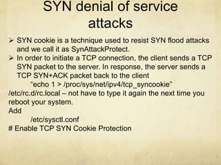 SYN denial of service 
attacks 
 SYN cookie is a technique used to resist SYN flood attacks 
and we call it as SynAttackProtect. 
 In order to initiate a TCP connection, the client sends a TCP 
SYN packet to the server. In response, the server sends a 
TCP SYN+ACK packet back to the client 
“echo 1 > /proc/sys/net/ipv4/tcp_syncookie” 
/etc/rc.d/rc.local – not have to type it again the next time you 
reboot your system. 
Add 
/etc/sysctl.conf 
# Enable TCP SYN Cookie Protection 
 