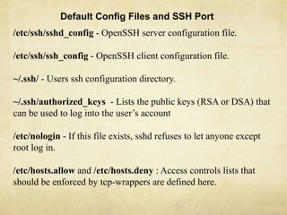 Default Config Files and SSH Port 
/etc/ssh/sshd_config - OpenSSH server configuration file. 
/etc/ssh/ssh_config - OpenSSH client configuration file. 
~/.ssh/ - Users ssh configuration directory. 
~/.ssh/authorized_keys - Lists the public keys (RSA or DSA) that 
can be used to log into the user’s account 
/etc/nologin - If this file exists, sshd refuses to let anyone except 
root log in. 
/etc/hosts.allow and /etc/hosts.deny : Access controls lists that 
should be enforced by tcp-wrappers are defined here. 
 