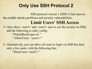 Only Use SSH Protocol 2 
SSH protocol version 1 (SSH-1) has man-in-the- 
middle attacks problems and security vulnerabilities. 
Limit Users' SSH Access 
 Only allow <user1> and <user2> user to use the system via SSH, 
add the following to sshd_config: 
“PermitRootLogin no ” 
” AllowUsers <user1>” 
 Alternatively, you can allow all users to login via SSH but deny 
only a few users, with the following line: 
“DenyUsers <user2>” 
 