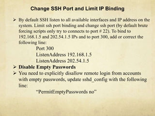 Change SSH Port and Limit IP Binding 
 By default SSH listen to all available interfaces and IP address on the 
system. Limit ssh port binding and change ssh port (by default brute 
forcing scripts only try to connects to port # 22). To bind to 
192.168.1.5 and 202.54.1.5 IPs and to port 300, add or correct the 
following line: 
Port 300 
ListenAddress 192.168.1.5 
ListenAddress 202.54.1.5 
 Disable Empty Passwords 
 You need to explicitly disallow remote login from accounts 
with empty passwords, update sshd_config with the following 
line: 
“PermitEmptyPasswords no” 
 