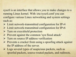 sysctl is an interface that allows you to make changes to a 
running Linux kernel. With /etc/sysctl.conf you can 
configure various Linux networking and system settings 
such as: 
 Limit network-transmitted configuration for IPv4 
 Limit network-transmitted configuration for IPv6 
 Turn on execshield protection 
 Prevent against the common 'syn flood attack‘ 
 Turn on source IP address verification 
 Prevents a cracker from using a spoofing attack against 
the IP address of the server. 
 Logs several types of suspicious packets, such as 
spoofed packets, source-routed packets, and redirects. 
 