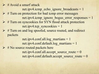  # Avoid a smurf attack 
net.ipv4.icmp_echo_ignore_broadcasts = 1 
 # Turn on protection for bad icmp error messages 
net.ipv4.icmp_ignore_bogus_error_responses = 1 
 # Turn on syncookies for SYN flood attack protection 
net.ipv4.tcp_syncookies = 1 
 # Turn on and log spoofed, source routed, and redirect 
packets 
net.ipv4.conf.all.log_martians = 1 
net.ipv4.conf.default.log_martians = 1 
 # No source routed packets here 
net.ipv4.conf.all.accept_source_route = 0 
net.ipv4.conf.default.accept_source_route = 0 
 