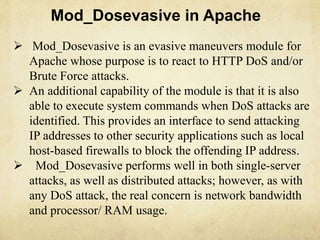 Mod_Dosevasive in Apache 
 Mod_Dosevasive is an evasive maneuvers module for 
Apache whose purpose is to react to HTTP DoS and/or 
Brute Force attacks. 
 An additional capability of the module is that it is also 
able to execute system commands when DoS attacks are 
identified. This provides an interface to send attacking 
IP addresses to other security applications such as local 
host-based firewalls to block the offending IP address. 
 Mod_Dosevasive performs well in both single-server 
attacks, as well as distributed attacks; however, as with 
any DoS attack, the real concern is network bandwidth 
and processor/ RAM usage. 
 