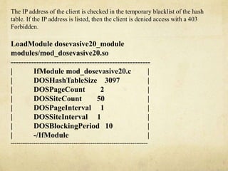 The IP address of the client is checked in the temporary blacklist of the hash 
table. If the IP address is listed, then the client is denied access with a 403 
Forbidden. 
LoadModule dosevasive20_module 
modules/mod_dosevasive20.so 
------------------------------------------------------- 
| IfModule mod_dosevasive20.c | 
| DOSHashTableSize 3097 | 
| DOSPageCount 2 | 
| DOSSiteCount 50 | 
| DOSPageInterval 1 | 
| DOSSiteInterval 1 | 
| DOSBlockingPeriod 10 | 
| -/IfModule | 
------------------------------------------------------------------------ 
 