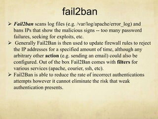 fail2ban 
 Fail2ban scans log files (e.g. /var/log/apache/error_log) and 
bans IPs that show the malicious signs -- too many password 
failures, seeking for exploits, etc. 
 Generally Fail2Ban is then used to update firewall rules to reject 
the IP addresses for a specified amount of time, although any 
arbitrary other action (e.g. sending an email) could also be 
configured. Out of the box Fail2Ban comes with filters for 
various services (apache, courier, ssh, etc). 
 Fail2Ban is able to reduce the rate of incorrect authentications 
attempts however it cannot eliminate the risk that weak 
authentication presents. 
 
