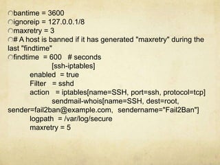 bantime = 3600 
ignoreip = 127.0.0.1/8 
maxretry = 3 
# A host is banned if it has generated "maxretry" during the 
last "findtime" 
findtime = 600 # seconds 
[ssh-iptables] 
enabled = true 
Filter = sshd 
action = iptables[name=SSH, port=ssh, protocol=tcp] 
sendmail-whois[name=SSH, dest=root, 
sender=fail2ban@example.com, sendername="Fail2Ban"] 
logpath = /var/log/secure 
maxretry = 5 
 