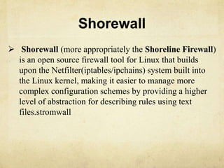 Shorewall 
 Shorewall (more appropriately the Shoreline Firewall) 
is an open source firewall tool for Linux that builds 
upon the Netfilter(iptables/ipchains) system built into 
the Linux kernel, making it easier to manage more 
complex configuration schemes by providing a higher 
level of abstraction for describing rules using text 
files.stromwall 
 