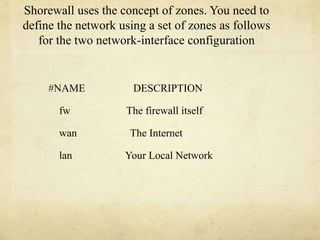 Shorewall uses the concept of zones. You need to 
define the network using a set of zones as follows 
for the two network-interface configuration 
#NAME DESCRIPTION 
fw The firewall itself 
wan The Internet 
lan Your Local Network 
 