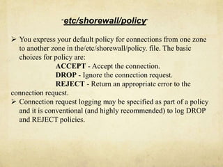 “etc/shorewall/policy” 
 You express your default policy for connections from one zone 
to another zone in the/etc/shorewall/policy. file. The basic 
choices for policy are: 
ACCEPT - Accept the connection. 
DROP - Ignore the connection request. 
REJECT - Return an appropriate error to the 
connection request. 
 Connection request logging may be specified as part of a policy 
and it is conventional (and highly recommended) to log DROP 
and REJECT policies. 
 