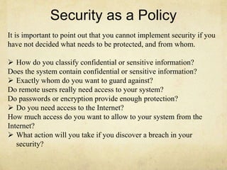 Security as a Policy 
It is important to point out that you cannot implement security if you 
have not decided what needs to be protected, and from whom. 
 How do you classify confidential or sensitive information? 
Does the system contain confidential or sensitive information? 
 Exactly whom do you want to guard against? 
Do remote users really need access to your system? 
Do passwords or encryption provide enough protection? 
 Do you need access to the Internet? 
How much access do you want to allow to your system from the 
Internet? 
 What action will you take if you discover a breach in your 
security? 
 