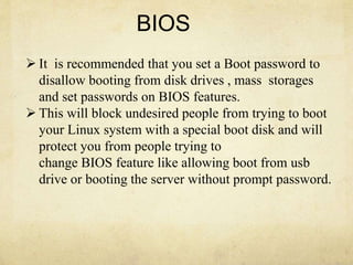 BIOS 
 It is recommended that you set a Boot password to 
disallow booting from disk drives , mass storages 
and set passwords on BIOS features. 
 This will block undesired people from trying to boot 
your Linux system with a special boot disk and will 
protect you from people trying to 
change BIOS feature like allowing boot from usb 
drive or booting the server without prompt password. 
 