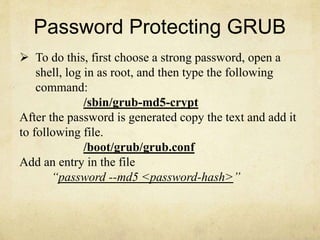 Password Protecting GRUB 
 To do this, first choose a strong password, open a 
shell, log in as root, and then type the following 
command: 
/sbin/grub-md5-crypt 
After the password is generated copy the text and add it 
to following file. 
/boot/grub/grub.conf 
Add an entry in the file 
“password --md5 <password-hash>” 
 