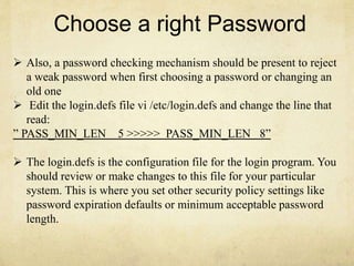 Choose a right Password 
 Also, a password checking mechanism should be present to reject 
a weak password when first choosing a password or changing an 
old one 
 Edit the login.defs file vi /etc/login.defs and change the line that 
read: 
” PASS_MIN_LEN 5 >>>>> PASS_MIN_LEN 8” 
 The login.defs is the configuration file for the login program. You 
should review or make changes to this file for your particular 
system. This is where you set other security policy settings like 
password expiration defaults or minimum acceptable password 
length. 
 