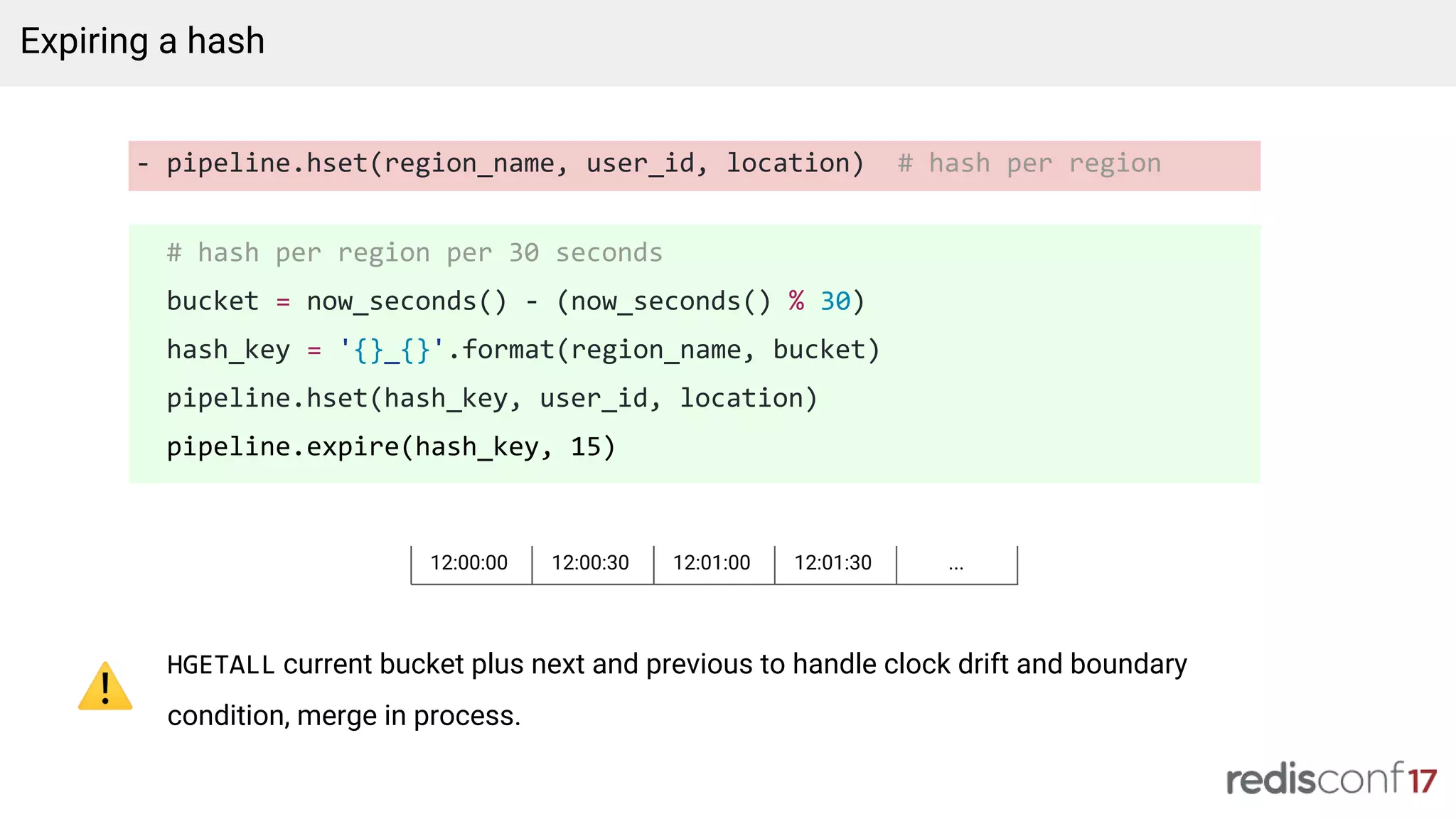 - pipeline.hset(region_name, user_id, location) # hash per region
# hash per region per 30 seconds
bucket = now_seconds() - (now_seconds() % 30)
hash_key = '{}_{}'.format(region_name, bucket)
pipeline.hset(hash_key, user_id, location)
pipeline.expire(hash_key, 15)
Expiring a hash
HGETALL current bucket plus next and previous to handle clock drift and boundary
condition, merge in process.
12:00:00 12:00:30 12:01:00 12:01:30 ...
 