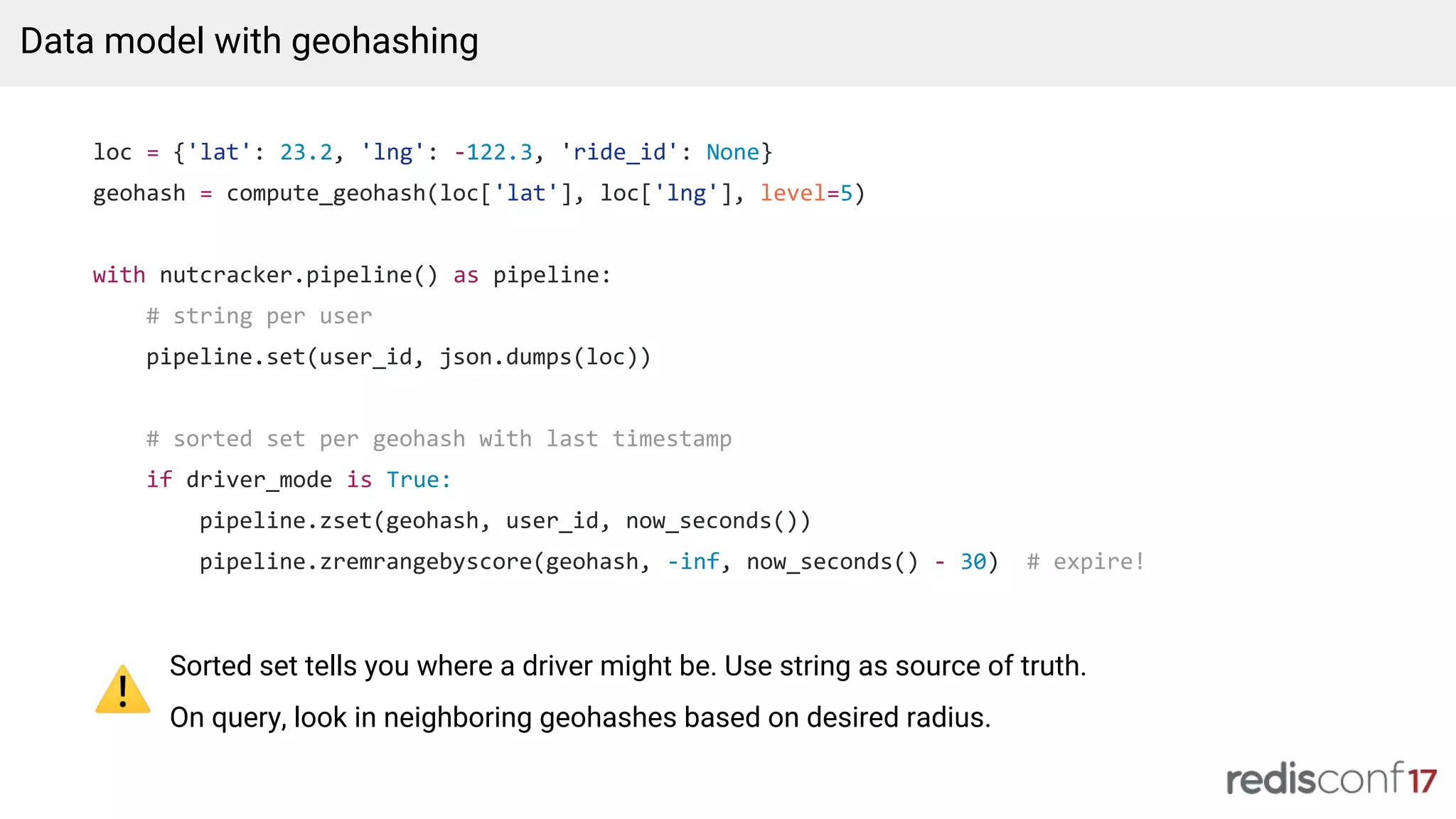 loc = {'lat': 23.2, 'lng': -122.3, 'ride_id': None}
geohash = compute_geohash(loc['lat'], loc['lng'], level=5)
with nutcracker.pipeline() as pipeline:
# string per user
pipeline.set(user_id, json.dumps(loc))
# sorted set per geohash with last timestamp
if driver_mode is True:
pipeline.zset(geohash, user_id, now_seconds())
pipeline.zremrangebyscore(geohash, -inf, now_seconds() - 30) # expire!
Data model with geohashing
Sorted set tells you where a driver might be. Use string as source of truth.
On query, look in neighboring geohashes based on desired radius.
 