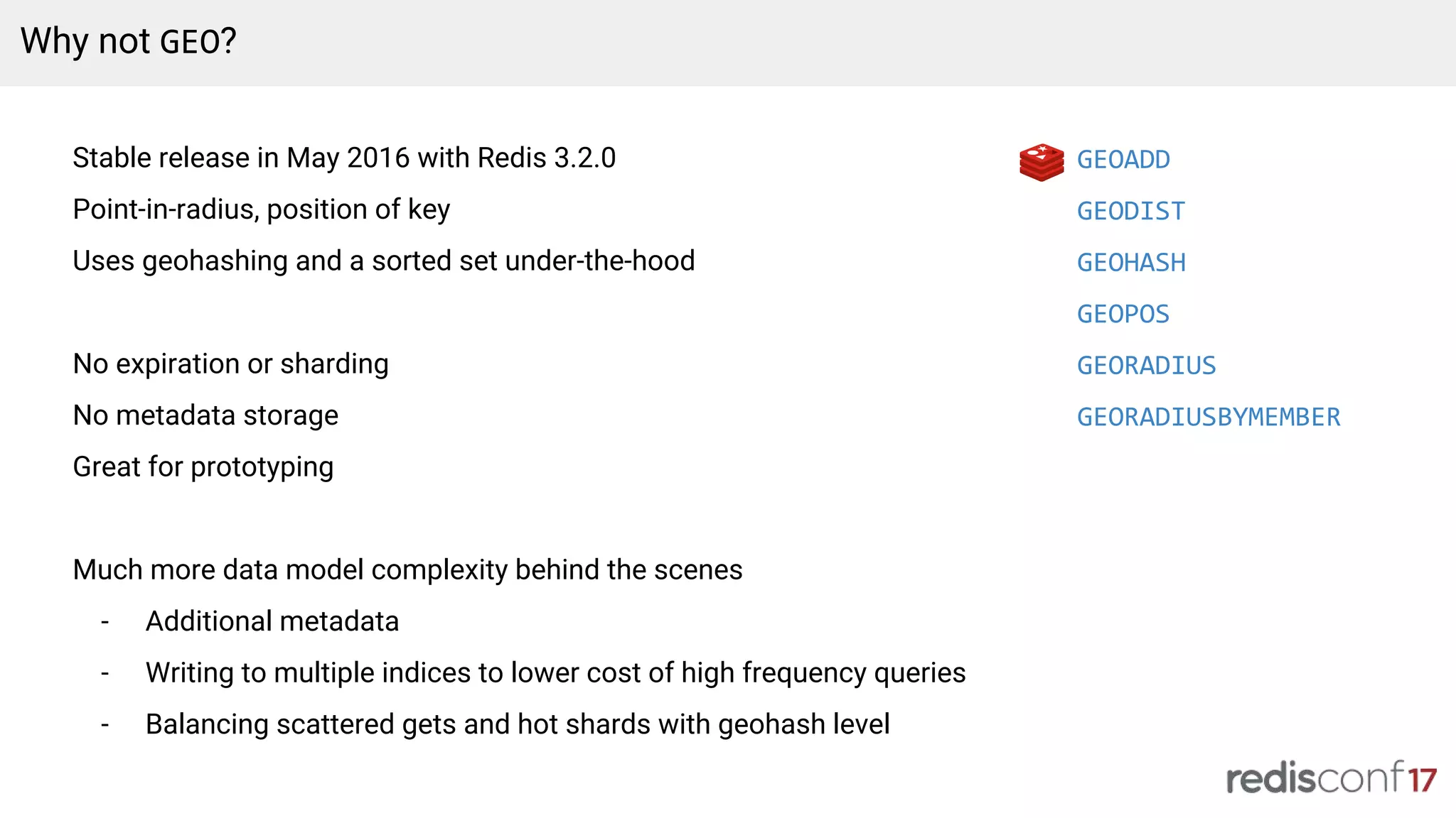 Why not GEO?
Stable release in May 2016 with Redis 3.2.0
Point-in-radius, position of key
Uses geohashing and a sorted set under-the-hood
No expiration or sharding
No metadata storage
Great for prototyping
Much more data model complexity behind the scenes
- Additional metadata
- Writing to multiple indices to lower cost of high frequency queries
- Balancing scattered gets and hot shards with geohash level
GEOADD
GEODIST
GEOHASH
GEOPOS
GEORADIUS
GEORADIUSBYMEMBER
 