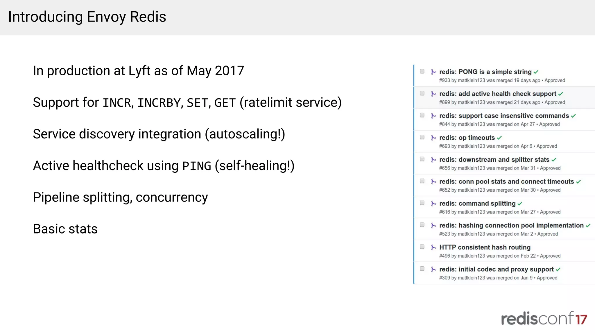 In production at Lyft as of May 2017
Support for INCR, INCRBY, SET, GET (ratelimit service)
Service discovery integration (autoscaling!)
Active healthcheck using PING (self-healing!)
Pipeline splitting, concurrency
Basic stats
Introducing Envoy Redis
 
