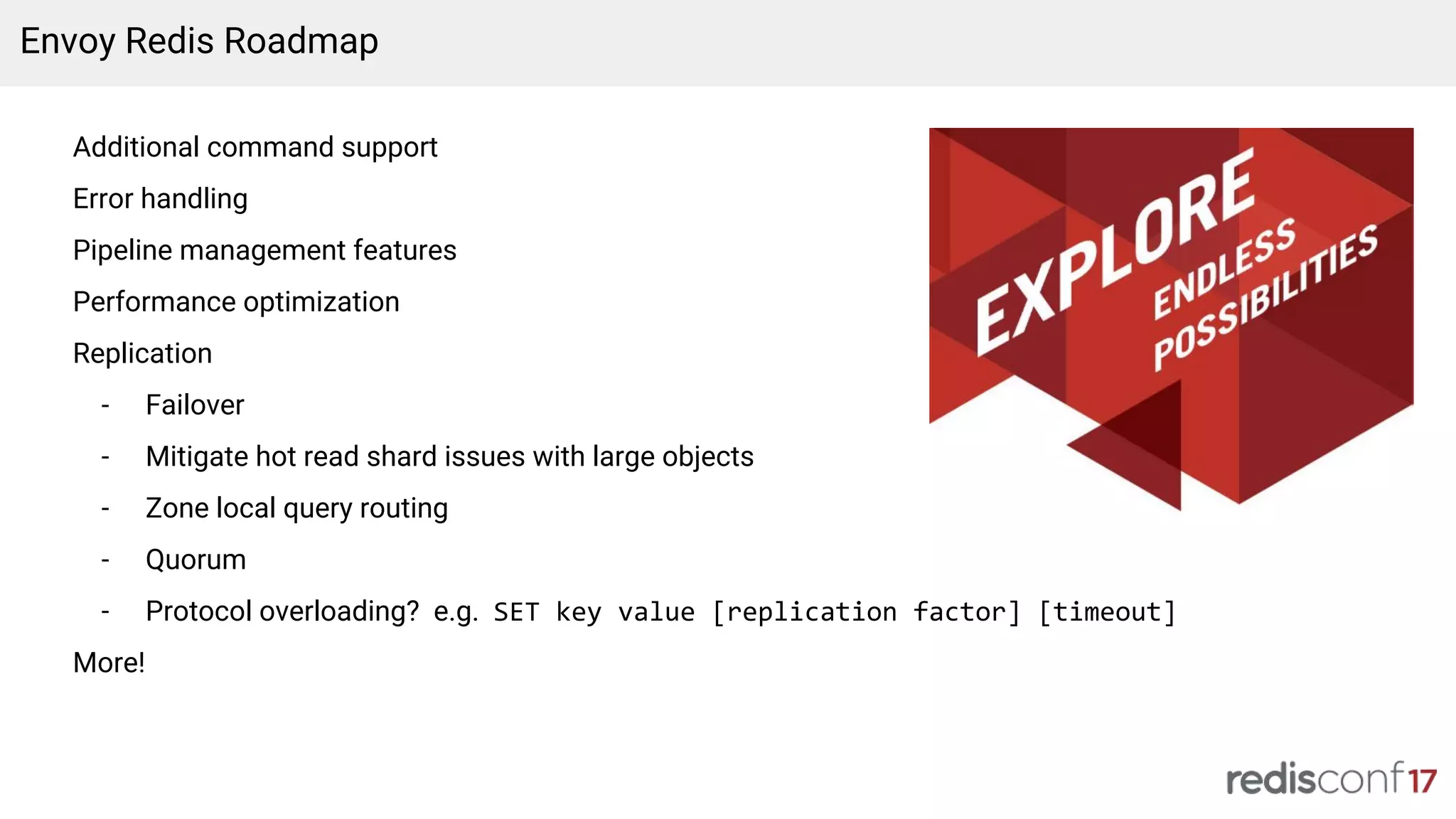 Envoy Redis Roadmap
Additional command support
Error handling
Pipeline management features
Performance optimization
Replication
- Failover
- Mitigate hot read shard issues with large objects
- Zone local query routing
- Quorum
- Protocol overloading? e.g. SET key value [replication factor] [timeout]
More!
 