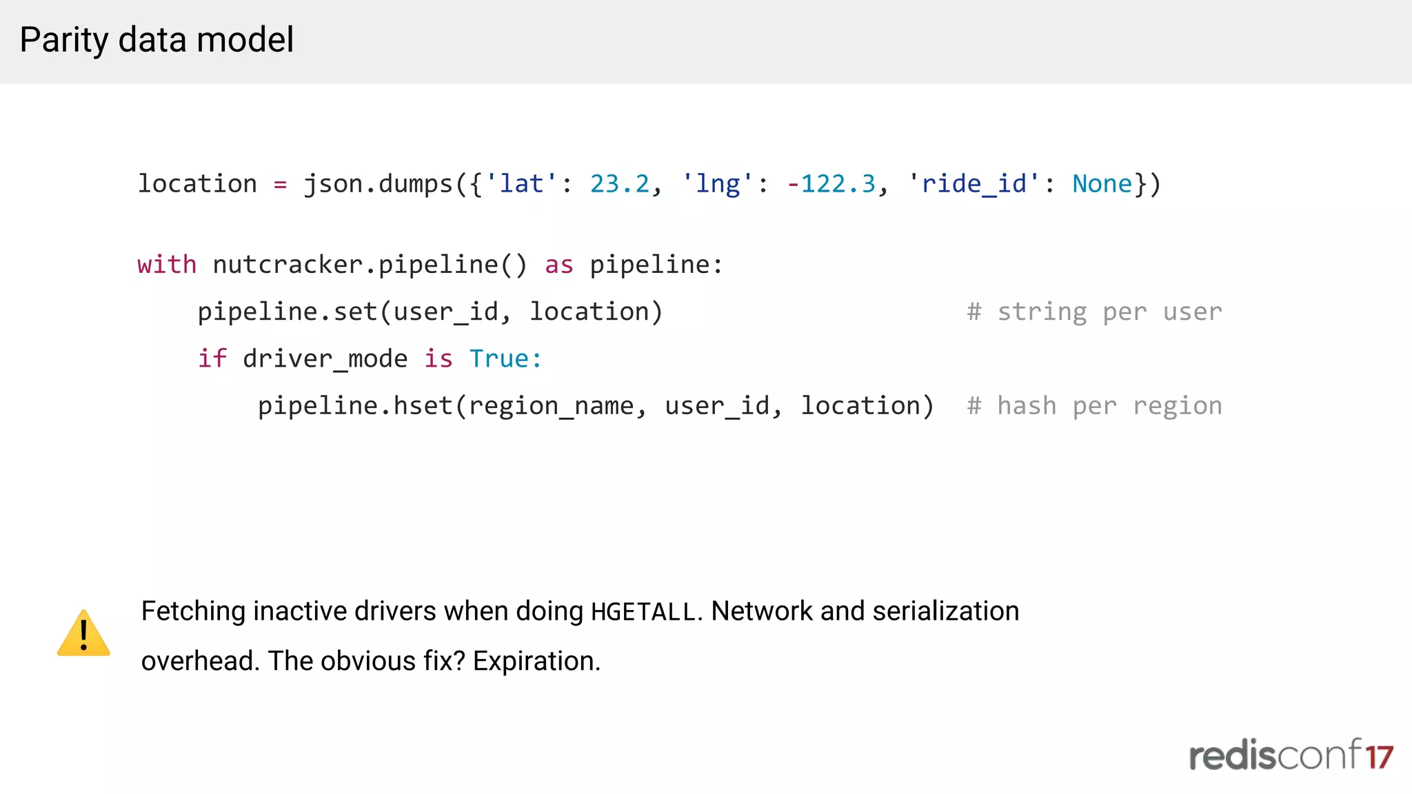 location = json.dumps({'lat': 23.2, 'lng': -122.3, 'ride_id': None})
with nutcracker.pipeline() as pipeline:
pipeline.set(user_id, location) # string per user
if driver_mode is True:
pipeline.hset(region_name, user_id, location) # hash per region
Parity data model
Fetching inactive drivers when doing HGETALL. Network and serialization
overhead. The obvious fix? Expiration.
 