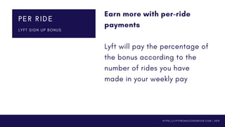 Earn more with per-ride
payments 
Lyft will pay the percentage of
the bonus according to the
number of rides you have
made in your weekly pay
PER RIDE
L Y F T S I G N U P B O N U S
H T T P S : / / L Y F T P R O M O C O D E D R I V E R . C O M | 2 0 1 9
 