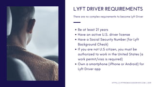 Be at least 21 years
Have an active U.S. driver license
Have a Social Security Number (for Lyft
Background Check)
If you are not U.S citizen, you must be
authorized to work in the United States (a
work permit/visa is required)
Own a smartphone (iPhone or Android) for
Lyft Driver app
LYFT DRIVER REQUIREMENTS
There are no complex requirements to become Lyft Driver
H T T P S : / / L Y F T P R O M O C O D E D R I V E R . C O M | 2 0 1 9
 
