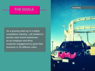 Case Study
As a growing start-up in a highly
competitive industry, Lyft needed to
quickly raise brand awareness
as an employer and drive
customer engagement to grow their
business in 35 different cities.
THE GOALS