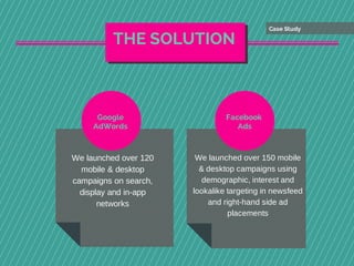 We launched over 120
mobile & desktop
campaigns on search,
display and in-app
networks
Google
AdWords
We launched over 150 mobile
& desktop campaigns using
demographic, interest and
lookalike targeting in newsfeed
and right-hand side ad
placements
Facebook
Ads
THE SOLUTION
Case Study