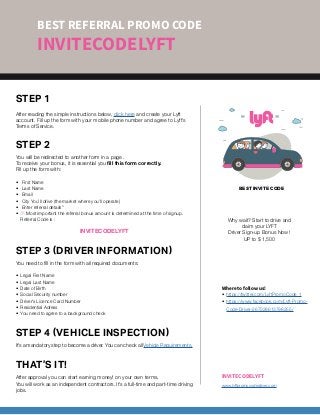 BEST INVITE CODE
STEP 1
After reading the simple instructions below, click here and create your Lyft
account. Fill up the form with your mobile phone number and agree to Lyft’s
Terms of Service.
STEP 2
You will be redirected to another form in a page .
To receive your bonus, it is essential you fill this form correctly.
Fill up the form with:
•	 First Name
•	 Last Name
•	 Email
•	 City You’ll drive (the market where you’ll operate)
•	 Enter referral details”
•	 /! Most important the referral bonus amount is determined at the time of signup.
Referral Code is :
INVITECODELYFT
STEP 3 (DRIVER INFORMATION)
You need to fill in the form with all required documents:
•	 Legal First Name
•	 Legal Last Name
•	 Date of Birth
•	 Social Security number
•	 Driver’s Licence Card Number
•	 Residential Adress
•	 You need to agree to a background check
STEP 4 (VEHICLE INSPECTION)
It’s a mandatory step to become a driver. You can check all Vehicle Requirements.
THAT’S IT!
After approval you can start earning money! on your own terms.
You will work as an independent contractors. It’s a full-time and part-time driving
jobs.
BEST REFERRAL PROMO CODE
INVITECODELYFT
INVITECODELYFT
www.lyftpromocodedriver.com
Why wait? Start to drive and
claim your LYFT
Driver Sign-up Bonus Now !
UP to $ 1,500
Where to follow us!
•	 https://twitter.com/LyftPromoCode_1
•	 https://www.facebook.com/Lyft-Promo-
Code-Driver-267328613798255/
 