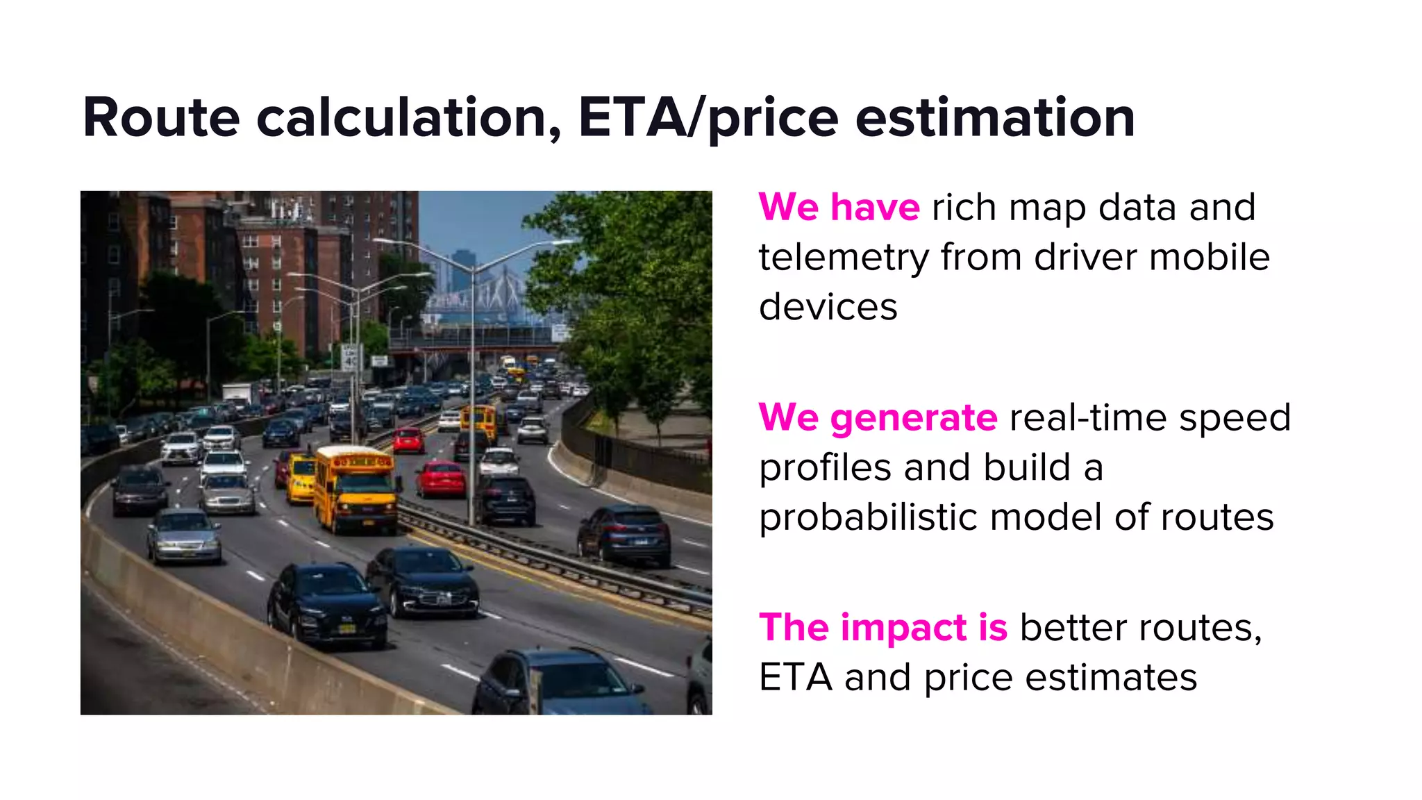 Route calculation, ETA/price estimation
We have rich map data and
telemetry from driver mobile
devices
We generate real-time speed
profiles and build a
probabilistic model of routes
The impact is better routes,
ETA and price estimates
 