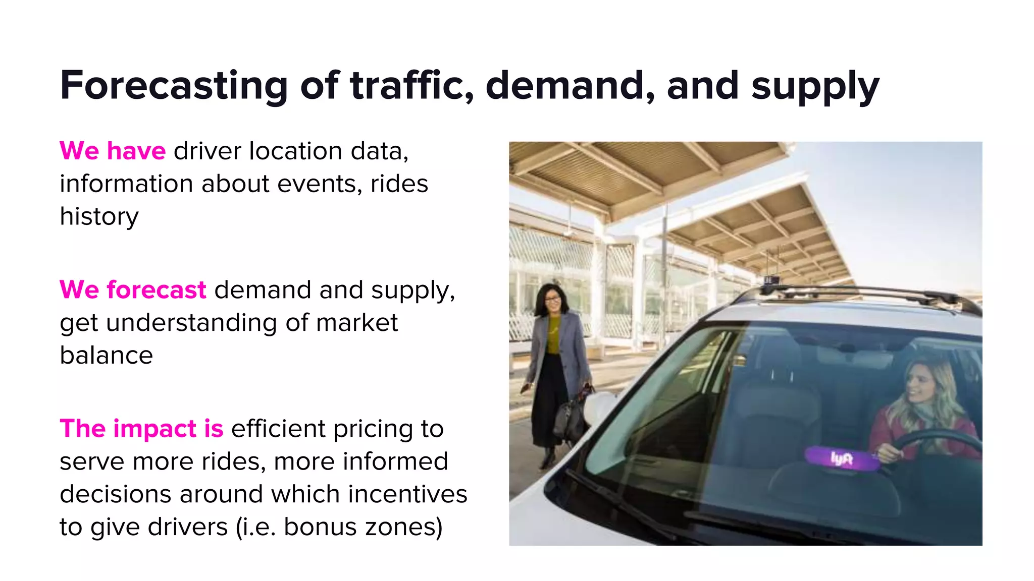 Forecasting of traffic, demand, and supply
We have driver location data,
information about events, rides
history
We forecast demand and supply,
get understanding of market
balance
The impact is efficient pricing to
serve more rides, more informed
decisions around which incentives
to give drivers (i.e. bonus zones)
 
