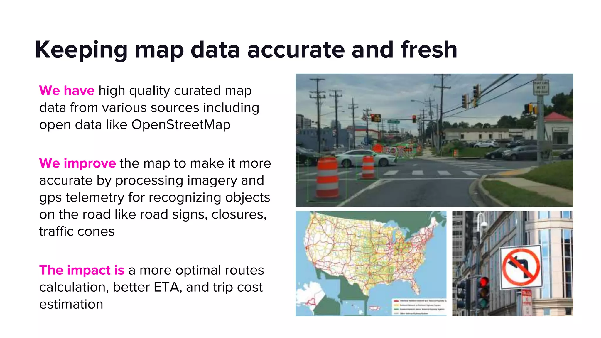 Keeping map data accurate and fresh
We have high quality curated map
data from various sources including
open data like OpenStreetMap
We improve the map to make it more
accurate by processing imagery and
gps telemetry for recognizing objects
on the road like road signs, closures,
traffic cones
The impact is a more optimal routes
calculation, better ETA, and trip cost
estimation
 