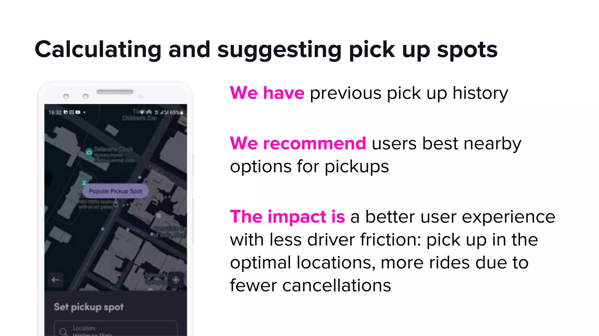 Calculating and suggesting pick up spots
We have previous pick up history
We recommend users best nearby
options for pickups
The impact is a better user experience
with less driver friction: pick up in the
optimal locations, more rides due to
fewer cancellations
 