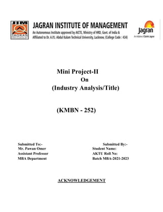 Mini Project-II
On
(Industry Analysis/Title)
(KMBN - 252)
Submitted To:- Submitted By:-
Mr. Pawan Omer Student Name:
Assistant Professor AKTU Roll No:
MBA Department Batch MBA-2021-2023
ACKNOWLEDGEMENT
 
