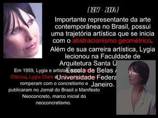Em 1959, Lygia e artistas como Hélio
Oiticica, Lygia Clark e Franz Weissmann
romperam com o concretismo e
publicaram no Jornal do Brasil o Manifesto
Neoconcreto, marco inicial do
neoconcretismo.
(1927- 2004)
Importante representante da arte
contemporânea no Brasil, possui
uma trajetória artística que se inicia
com o abstracionismo geométrico.
Além de sua carreira artística, Lygia
lecionou na Faculdade de
Arquitetura Santa Úrsula e na
Escola de Belas Artes da
Universidade Federal do Rio de
Janeiro.
 