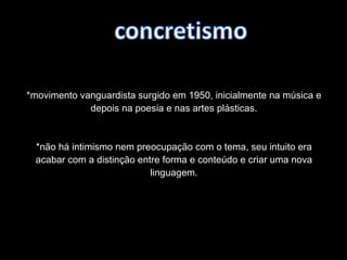 *movimento vanguardista surgido em 1950, inicialmente na música e
depois na poesia e nas artes plásticas.
*não há intimismo nem preocupação com o tema, seu intuito era
acabar com a distinção entre forma e conteúdo e criar uma nova
linguagem.
 