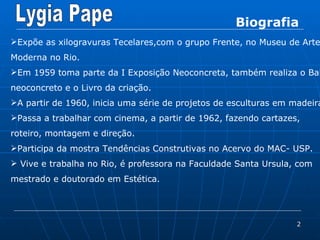 Biografia Expõe as xilogravuras Tecelares,com o grupo Frente, no Museu de Arte Moderna no Rio. Em 1959 toma parte da I Exposição Neoconcreta, também realiza o Balé neoconcreto e o Livro da criação. A partir de 1960, inicia uma série de projetos de esculturas em madeira. Passa a trabalhar com cinema, a partir de 1962, fazendo cartazes, roteiro, montagem e direção. Participa da mostra Tendências Construtivas no Acervo do MAC- USP. Vive e trabalha no Rio, é professora na Faculdade Santa Ursula, com mestrado e doutorado em Estética. 