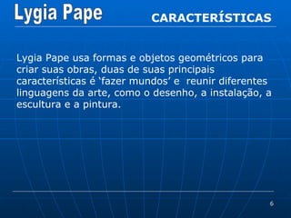 CARACTERÍSTICAS Lygia Pape usa formas e objetos geométricos para criar suas obras, duas de suas principais características é ‘fazer mundos’ e  reunir diferentes linguagens da arte, como o desenho, a instalação, a escultura e a pintura. 