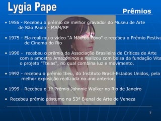 Prêmios 1956 - Recebeu o prêmio de melhor gravador do Museu de Arte de São Paulo - MAM/SP 1975 - Ela realizou o vídeo &quot;A Mão do Povo&quot; e recebeu o Prêmio Festival de Cinema do Rio 1990 -  recebeu o prêmio da Associação Brasileira de Críticos de Arte  com a amostra Amazoninos e realizou com bolsa da fundação Vitae  o projeto &quot;Tteias&quot;, no qual combina luz e movimento.  1992 - recebeu o prêmio Ibeu, do Instituto Brasil-Estados Unidos, pela  melhor exposição realizada no ano anterior.  1999 - Recebeu o 1º Prêmio Johnnie Walker no Rio de Janeiro Recebeu prêmio póstumo na 53ª Bienal de Arte de Veneza 