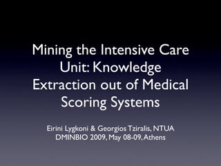 Mining the Intensive Care
    Unit: Knowledge
Extraction out of Medical
    Scoring Systems
  Eirini Lygkoni & Georgios Tziralis, NTUA
     DMINBIO 2009, May 08-09, Athens
 