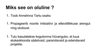 Miks see on oluline ?
1. Toob Annelinna Tartu osaks
1. Propageerib noorte initsiatiivi ja ettevõtlikkuse arengut
ning olulisust.
1. Tulu kasutatakse kogukonna hüvanguks, et luua
elukeskkonda säästvaid, parandavaid ja edendavaid
projekte.
 