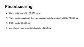 Finantseering
● Kogu eelarve maht 120 000 eurot
1. Tartu kaasava eelarve (kui idee saab oktoobris piisavalt hääli) - 70 000 eur
1. EAS fond - 32 000 eur
1. Annetused, sponsorid ja äriinglid - 18 000 eur
 