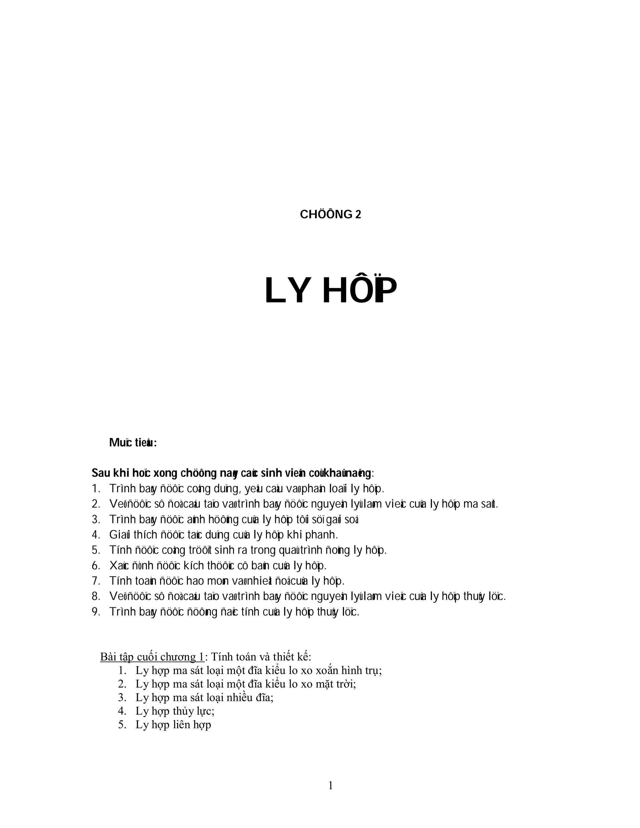 1
CHÖÔNG 2
LY HÔÏP
Muïc tieâu:
Sau khi hoïc xong chöông naøy caùc sinh vieân coù khaû naêng:
1. Trình baøy ñöôïc coâng duïng, yeâu caàu vaø phaân loaïi ly hôïp.
2. Veõ ñöôïc sô ñoà caáu taïo vaø trình baøy ñöôïc nguyeân lyù laøm vieäc cuûa ly hôïp ma saùt.
3. Trình baøy ñöôïc aûnh höôûng cuûa ly hôïp tôùi söï gaøi soá.
4. Giaûi thích ñöôïc taùc duïng cuûa ly hôïp khi phanh.
5. Tính ñöôïc coâng tröôït sinh ra trong quaù trình ñoùng ly hôïp.
6. Xaùc ñònh ñöôïc kích thöôùc cô baûn cuûa ly hôïp.
7. Tính toaùn ñöôïc hao moøn vaø nhieät ñoä cuûa ly hôïp.
8. Veõ ñöôïc sô ñoà caáu taïo vaø trình baøy ñöôïc nguyeân lyù laøm vieäc cuûa ly hôïp thuûy löïc.
9. Trình baøy ñöôïc ñöôøng ñaëc tính cuûa ly hôïp thuûy löïc.
Bài tập cuối chương 1: Tính toán và thiết kế:
1. Ly hợp ma sát loại một đĩa kiểu lo xo xoắn hình trụ;
2. Ly hợp ma sát loại một đĩa kiểu lo xo mặt trời;
3. Ly hợp ma sát loại nhiều đĩa;
4. Ly hợp thủy lực;
5. Ly hợp liên hợp
 
