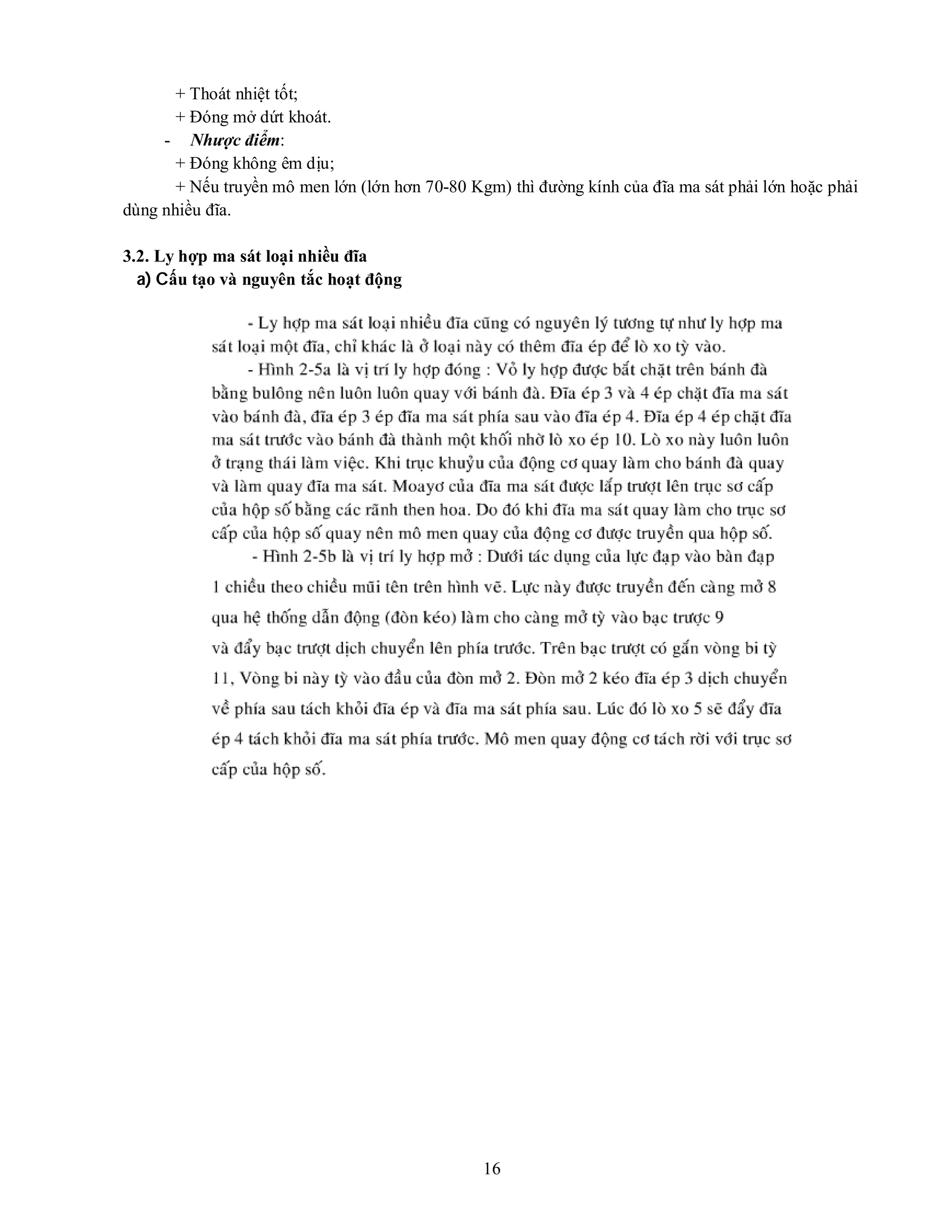 16
+ Thoát nhiệt tốt;
+ Đóng mở dứt khoát.
- Nhược điểm:
+ Đóng không êm dịu;
+ Nếu truyền mô men lớn (lớn hơn 70-80 Kgm) thì đường kính của đĩa ma sát phải lớn hoặc phải
dùng nhiều đĩa.
3.2. Ly hợp ma sát loại nhiều đĩa
a) Cấu tạo và nguyên tắc hoạt động
 
