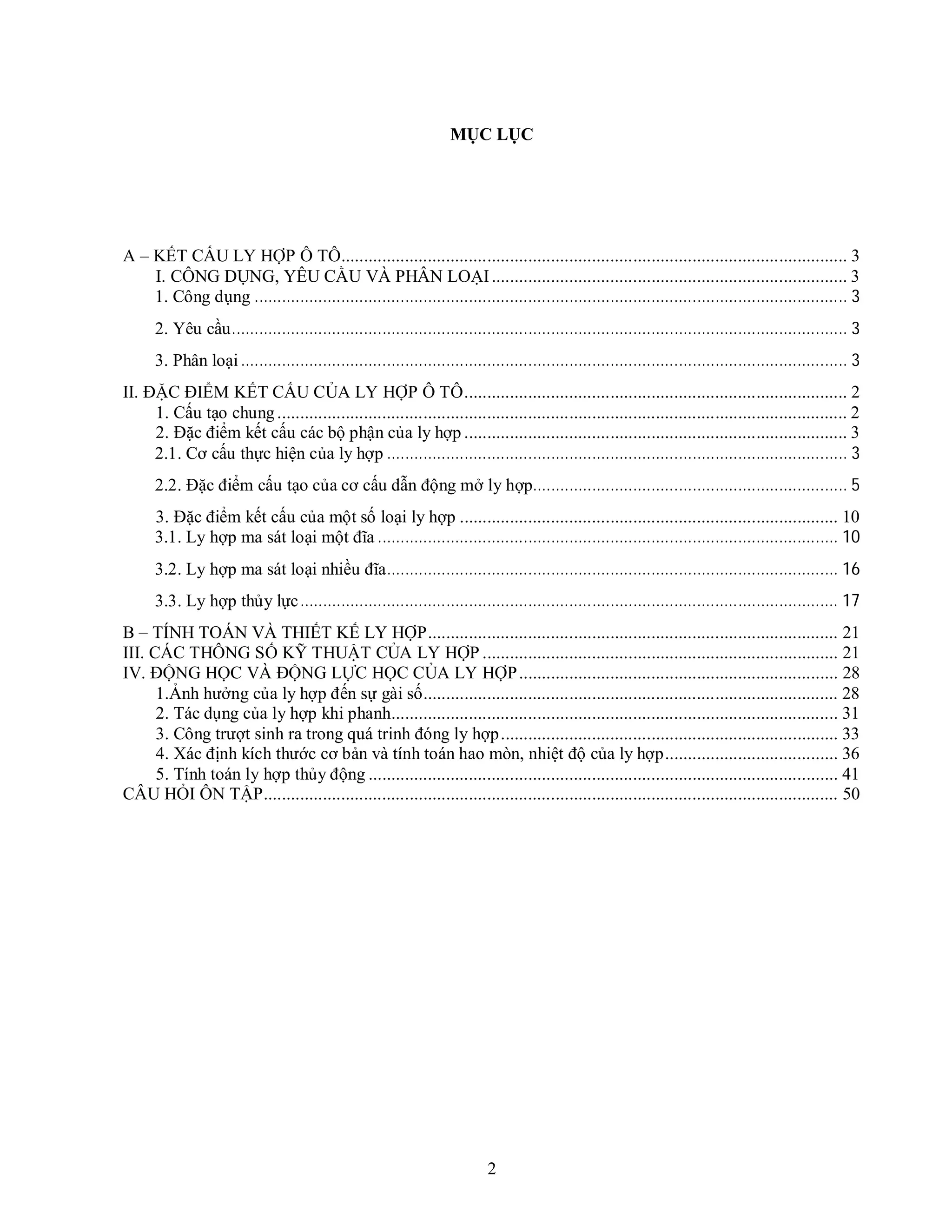 2
MỤC LỤC
A – KẾT CẤU LY HỢP Ô TÔ............................................................................................................... 3
I. CÔNG DỤNG, YÊU CẦU VÀ PHÂN LOẠI.............................................................................. 3
1. Công dụng .................................................................................................................................. 3
2. Yêu cầu....................................................................................................................................... 3
3. Phân loại..................................................................................................................................... 3
II. ĐẶC ĐIỂM KẾT CẤU CỦA LY HỢP Ô TÔ.................................................................................... 2
1. Cấu tạo chung............................................................................................................................. 2
2. Đặc điểm kết cấu các bộ phận của ly hợp .................................................................................... 3
2.1. Cơ cấu thực hiện của ly hợp ..................................................................................................... 3
2.2. Đặc điểm cấu tạo của cơ cấu dẫn động mở ly hợp..................................................................... 5
3. Đặc điểm kết cấu của một số loại ly hợp ................................................................................... 10
3.1. Ly hợp ma sát loại một đĩa ..................................................................................................... 10
3.2. Ly hợp ma sát loại nhiều đĩa................................................................................................... 16
3.3. Ly hợp thủy lực...................................................................................................................... 17
B – TÍNH TOÁN VÀ THIẾT KẾ LY HỢP.......................................................................................... 21
III. CÁC THÔNG SỐ KỸ THUẬT CỦA LY HỢP .............................................................................. 21
IV. ĐỘNG HỌC VÀ ĐỘNG LỰC HỌC CỦA LY HỢP...................................................................... 28
1.Ảnh hưởng của ly hợp đến sự gài số........................................................................................... 28
2. Tác dụng của ly hợp khi phanh.................................................................................................. 31
3. Công trượt sinh ra trong quá trinh đóng ly hợp.......................................................................... 33
4. Xác định kích thước cơ bản và tính toán hao mòn, nhiệt độ của ly hợp...................................... 36
5. Tính toán ly hợp thủy động ....................................................................................................... 41
CÂU HỎI ÔN TẬP.............................................................................................................................. 50
 