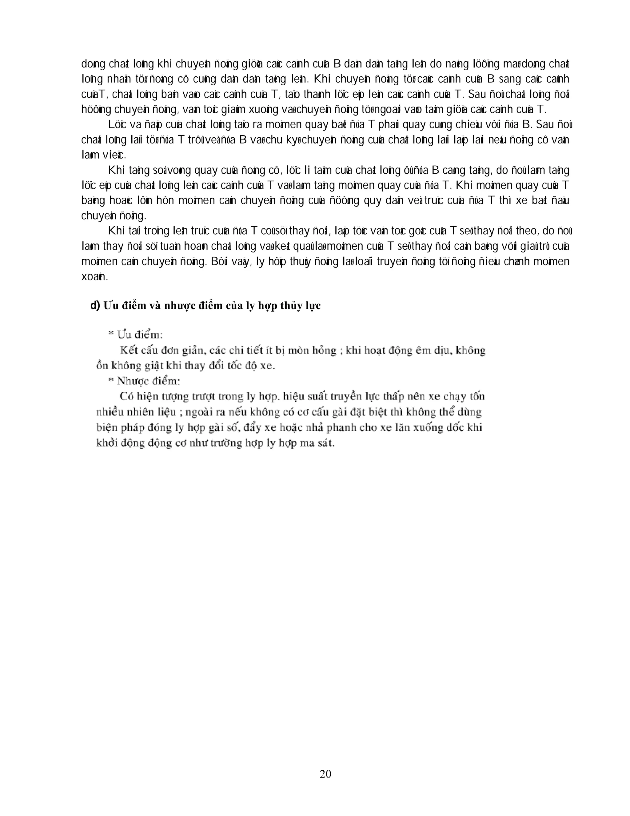20
doøng chaát loûng khi chuyeån ñoäng giöõa caùc caùnh cuûa B daàn daàn taêng leân do naêng löôïng maø doøng chaát
loûng nhaän töø ñoäng cô cuõng daàn daàn taêng leân. Khi chuyeån ñoäng töø caùc caùnh cuûa B sang caùc caùnh
cuûaT, chaát loûng baén vaøo caùc caùnh cuûa T, taïo thaønh löïc eùp leân caùc caùnh cuûa T. Sau ñoù chaát loûng ñoåi
höôùng chuyeån ñoäng, vaän toác giaûm xuoáng vaø chuyeån ñoäng töø ngoaøi vaøo taâm giöõa caùc caùnh cuûa T.
Löïc va ñaäp cuûa chaát loûng taïo ra moâmen quay baét ñóa T phaûi quay cuøng chieàu vôùi ñóa B. Sau ñoù
chaát loûng laïi töø ñóa T trôû veà ñóa B vaø chu kyø chuyeån ñoäng cuûa chaát loûng laïi laëp laïi neáu ñoäng cô vaãn
laøm vieäc.
Khi taêng soá voøng quay cuûa ñoäng cô, löïc li taâm cuûa chaát loûng ôû ñóa B caøng taêng, do ñoù laøm taêng
löïc eùp cuûa chaát loûng leân caùc caùnh cuûa T vaø laøm taêng moâmen quay cuûa ñóa T. Khi moâmen quay cuûa T
baèng hoaëc lôùn hôn moâmen caûn chuyeån ñoäng cuûa ñöôøng quy daãn veà truïc cuûa ñóa T thì xe baét ñaàu
chuyeån ñoäng.
Khi taûi troïng leân truïc cuûa ñóa T coù söï thay ñoåi, laäp töùc vaän toác goác cuûa T seõ thay ñoåi theo, do ñoù
laøm thay ñoåi söï tuaàn hoaøn chaát loûng vaø keát quaû laø moâmen cuûa T seõ thay ñoåi caân baèng vôùi giaù trò cuûa
moâmen caûn chuyeån ñoäng. Bôûi vaäy, ly hôïp thuûy ñoäng laø loaïi truyeàn ñoäng töï ñoäng ñieàu chænh moâmen
xoaén.
d) Ưu điểm và nhược điểm của ly hợp thủy lực
 