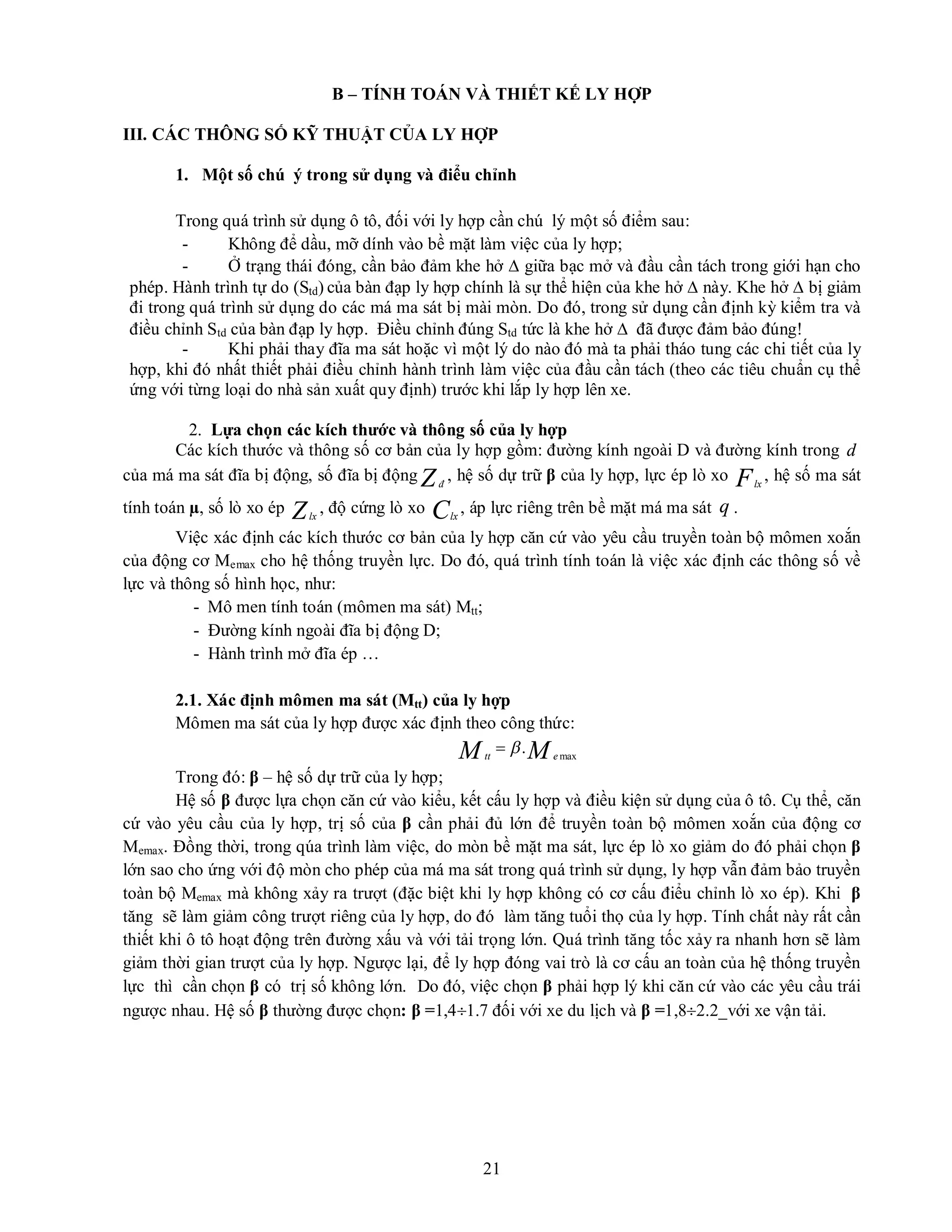 21
B – TÍNH TOÁN VÀ THIẾT KẾ LY HỢP
III. CÁC THÔNG SỐ KỸ THUẬT CỦA LY HỢP
1. Một số chú ý trong sử dụng và điểu chỉnh
Trong quá trình sử dụng ô tô, đối với ly hợp cần chú lý một số điểm sau:
- Không để dầu, mỡ dính vào bề mặt làm việc của ly hợp;
- Ở trạng thái đóng, cần bảo đảm khe hở  giữa bạc mở và đầu cần tách trong giới hạn cho
phép. Hành trình tự do (Std) của bàn đạp ly hợp chính là sự thể hiện của khe hở  này. Khe hở  bị giảm
đi trong quá trình sử dụng do các má ma sát bị mài mòn. Do đó, trong sử dụng cần định kỳ kiểm tra và
điều chỉnh Std của bàn đạp ly hợp. Điều chỉnh đúng Std tức là khe hở  đã được đảm bảo đúng!
- Khi phải thay đĩa ma sát hoặc vì một lý do nào đó mà ta phải tháo tung các chi tiết của ly
hợp, khi đó nhất thiết phải điều chỉnh hành trình làm việc của đầu cần tách (theo các tiêu chuẩn cụ thể
ứng với từng loại do nhà sản xuất quy định) trước khi lắp ly hợp lên xe.
2. Lựa chọn các kích thước và thông số của ly hợp
Các kích thước và thông số cơ bản của ly hợp gồm: đường kính ngoài D và đường kính trong d
của má ma sát đĩa bị động, số đĩa bị động Zđ
, hệ số dự trữ β của ly hợp, lực ép lò xo Flx
, hệ số ma sát
tính toán µ, số lò xo ép Zlx
, độ cứng lò xo Clx
, áp lực riêng trên bề mặt má ma sát q .
Việc xác định các kích thước cơ bản của ly hợp căn cứ vào yêu cầu truyền toàn bộ mômen xoắn
của động cơ Memax cho hệ thống truyền lực. Do đó, quá trình tính toán là việc xác định các thông số về
lực và thông số hình học, như:
- Mô men tính toán (mômen ma sát) Mtt;
- Đường kính ngoài đĩa bị động D;
- Hành trình mở đĩa ép …
2.1. Xác định mômen ma sát (Mtt) của ly hợp
Mômen ma sát của ly hợp được xác định theo công thức:
M
M e
tt max
.


Trong đó: β – hệ số dự trữ của ly hợp;
Hệ số β được lựa chọn căn cứ vào kiểu, kết cấu ly hợp và điều kiện sử dụng của ô tô. Cụ thể, căn
cứ vào yêu cầu của ly hợp, trị số của β cần phải đủ lớn để truyền toàn bộ mômen xoắn của động cơ
Memax. Đồng thời, trong qúa trình làm việc, do mòn bề mặt ma sát, lực ép lò xo giảm do đó phải chọn β
lớn sao cho ứng với độ mòn cho phép của má ma sát trong quá trình sử dụng, ly hợp vẫn đảm bảo truyền
toàn bộ Memax mà không xảy ra trượt (đặc biệt khi ly hợp không có cơ cấu điểu chỉnh lò xo ép). Khi β
tăng sẽ làm giảm công trượt riêng của ly hợp, do đó làm tăng tuổi thọ của ly hợp. Tính chất này rất cần
thiết khi ô tô hoạt động trên đường xấu và với tải trọng lớn. Quá trình tăng tốc xảy ra nhanh hơn sẽ làm
giảm thời gian trượt của ly hợp. Ngược lại, để ly hợp đóng vai trò là cơ cấu an toàn của hệ thống truyền
lực thì cần chọn β có trị số không lớn. Do đó, việc chọn β phải hợp lý khi căn cứ vào các yêu cầu trái
ngược nhau. Hệ số β thường được chọn: β =1,41.7 đối với xe du lịch và β =1,82.2_với xe vận tải.
 