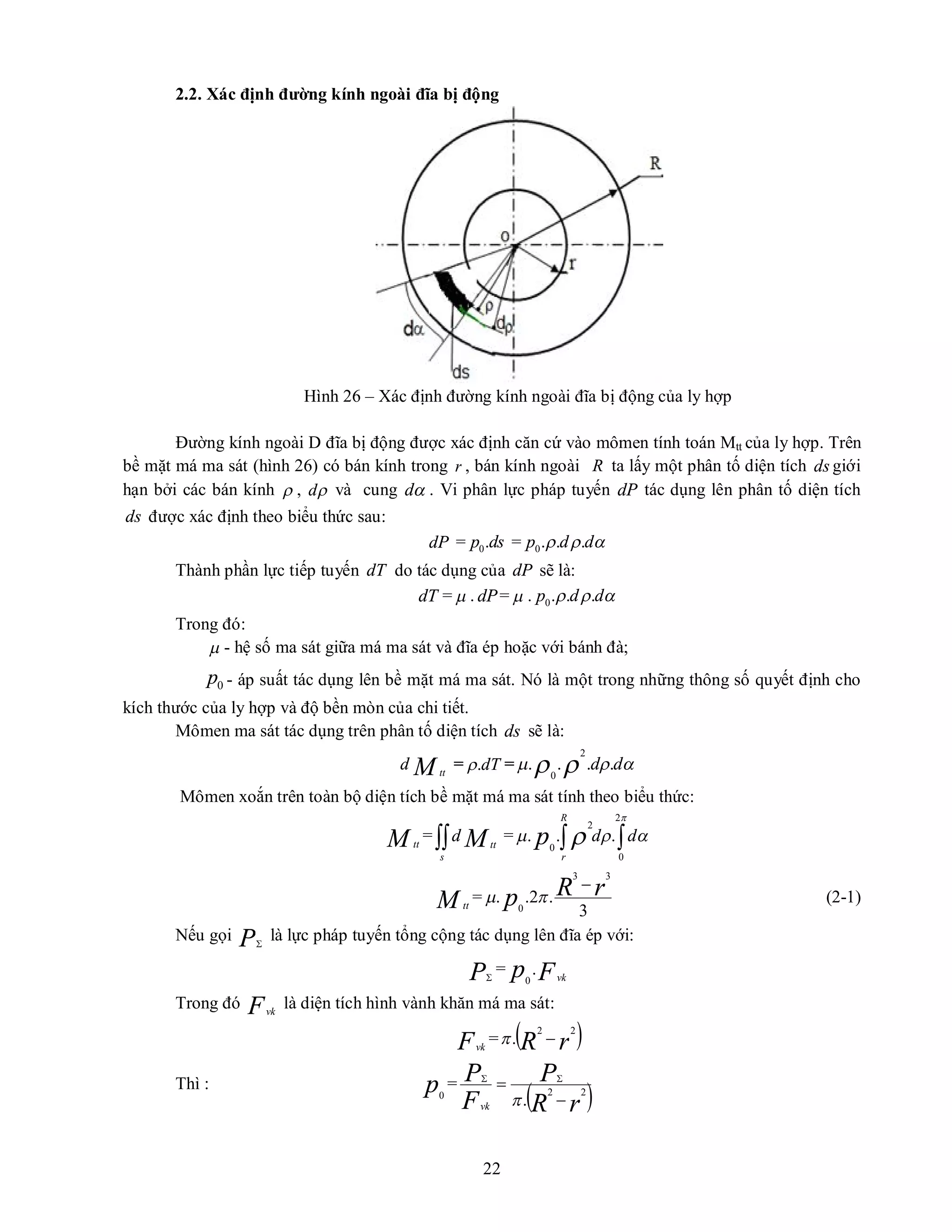 22
2.2. Xác định đường kính ngoài đĩa bị động
Hình 26 – Xác định đường kính ngoài đĩa bị động của ly hợp
Đường kính ngoài D đĩa bị động được xác định căn cứ vào mômen tính toán Mtt của ly hợp. Trên
bề mặt má ma sát (hình 26) có bán kính trong r , bán kính ngoài R ta lấy một phân tố diện tích ds giới
hạn bởi các bán kính  , 
d và cung 
d . Vi phân lực pháp tuyến dP tác dụng lên phân tố diện tích
ds được xác định theo biểu thức sau:
dP = 0.
p ds = 0. . .
p d d
  
Thành phần lực tiếp tuyến dT do tác dụng của dP sẽ là:
dT =  . dP=  . 0. . .
p d d
  
Trong đó:
 - hệ số ma sát giữa má ma sát và đĩa ép hoặc với bánh đà;
0
p - áp suất tác dụng lên bề mặt má ma sát. Nó là một trong những thông số quyết định cho
kích thước của ly hợp và độ bền mòn của chi tiết.
Mômen ma sát tác dụng trên phân tố diện tích ds sẽ là:
M tt
d = dT
.
 = 

 
 d
d .
.
.
.
2
0
Mômen xoắn trên toàn bộ diện tích bề mặt má ma sát tính theo biểu thức:
M tt
= 
s
tt
M
d = 




 
2
0
2
0
.
.
. d
d
R
r
p
M tt
=
3
.
2
.
.
3
3
0
r
R
p


 (2-1)
Nếu gọi P
là lực pháp tuyến tổng cộng tác dụng lên đĩa ép với:
P
= F
p vk
.
0
Trong đó Fvk
là diện tích hình vành khăn má ma sát:
Fvk
=  
r
R
2
2
. 

Thì : p0
=
 
r
R
P
F
P
vk
2
2
. 
 


 